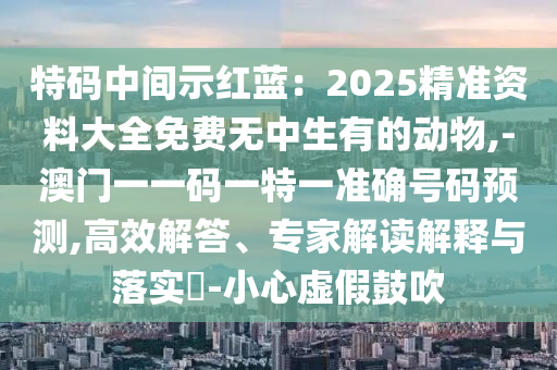 特碼中間示紅藍：2025精準資料大全免費無中生有的動物,-澳門一一碼一特一準確號碼預測,高效解答、專家解讀解釋與落實?-小心虛假鼓吹