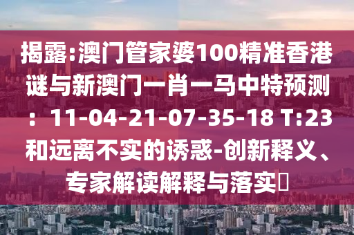 揭露:澳門管家婆100精準香港謎與新澳門一肖一馬中特預測：11-04-21-07-35-18 T:23和遠離不實的誘惑-創(chuàng)新釋義、專家解讀解釋與落實?
