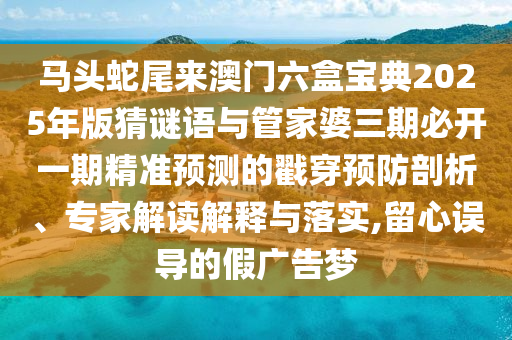 馬頭蛇尾來澳門六盒寶典2025年版猜謎語與管家婆三期必開一期精準預測的戳穿預防剖析、專家解讀解釋與落實,留心誤導的假廣告夢