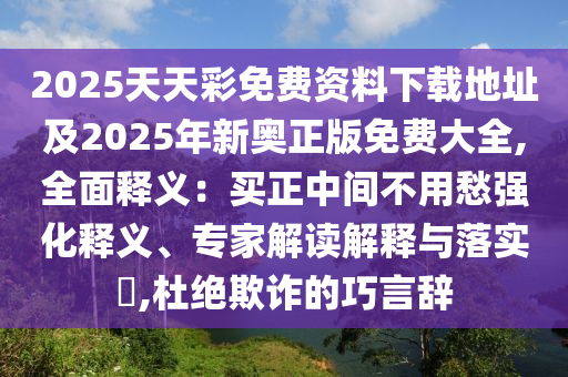 2025天天彩免費(fèi)資料下載地址及2025年新奧正版免費(fèi)大全,全面釋義：買正中間不用愁強(qiáng)化釋義、專家解讀解釋與落實?,杜絕欺詐的巧言辭