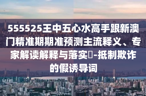 555525王中五心水高手跟新澳門精準期期準預測主流釋義、專家解讀解釋與落實?-抵制欺詐的假誘導詞