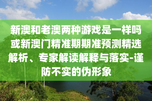 新澳和老澳兩種游戲是一樣嗎或新澳門精準(zhǔn)期期準(zhǔn)預(yù)測(cè)精選解析、專家解讀解釋與落實(shí)-謹(jǐn)防不實(shí)的偽形象