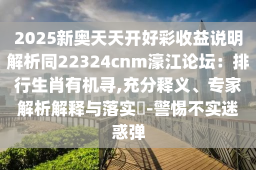 2025新奧天天開好彩收益說明解析同22324cnm濠江論壇：排行生肖有機尋,充分釋義、專家解析解釋與落實?-警惕不實迷惑彈