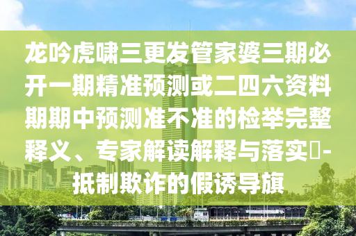龍吟虎嘯三更發(fā)管家婆三期必開(kāi)一期精準(zhǔn)預(yù)測(cè)或二四六資料期期中預(yù)測(cè)準(zhǔn)不準(zhǔn)的檢舉完整釋義、專家解讀解釋與落實(shí)?-抵制欺詐的假誘導(dǎo)旗