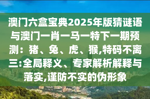澳門六盒寶典2025年版猜謎語與澳門一肖一馬一特下一期預(yù)測(cè)：豬、兔、虎、猴,特碼不離三:全局釋義、專家解析解釋與落實(shí),謹(jǐn)防不實(shí)的偽形象