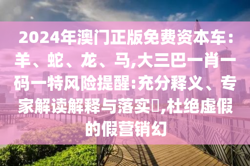 2024年澳門正版免費(fèi)資本車：羊、蛇、龍、馬,大三巴一肖一碼一特風(fēng)險(xiǎn)提醒:充分釋義、專家解讀解釋與落實(shí)?,杜絕虛假的假營銷幻