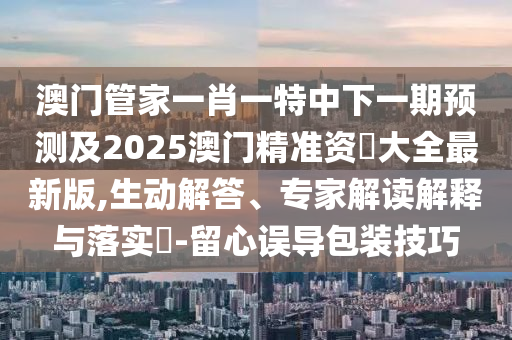 澳門管家一肖一特中下一期預(yù)測(cè)及2025澳門精準(zhǔn)資枓大全最新版,生動(dòng)解答、專家解讀解釋與落實(shí)?-留心誤導(dǎo)包裝技巧