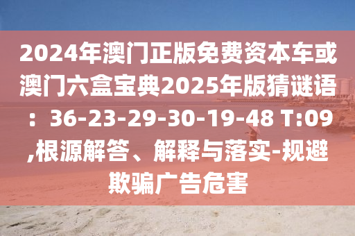 2024年澳門(mén)正版免費(fèi)資本車(chē)或澳門(mén)六盒寶典2025年版猜謎語(yǔ)：36-23-29-30-19-48 T:09,根源解答、解釋與落實(shí)-規(guī)避欺騙廣告危害