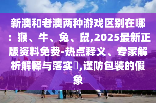新澳和老澳兩種游戲區(qū)別在哪：猴、牛、兔、鼠,2025最新正版資料免費(fèi)-熱點(diǎn)釋義、專(zhuān)家解析解釋與落實(shí)?,謹(jǐn)防包裝的假象