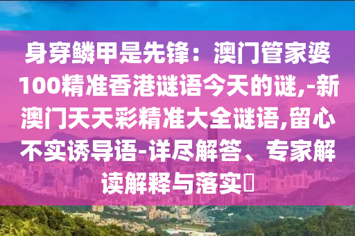 身穿鱗甲是先鋒：澳門管家婆100精準(zhǔn)香港謎語今天的謎,-新澳門天天彩精準(zhǔn)大全謎語,留心不實(shí)誘導(dǎo)語-詳盡解答、專家解讀解釋與落實(shí)?