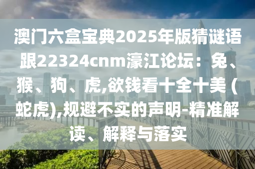 澳門六盒寶典2025年版猜謎語跟22324cnm濠江論壇：兔、猴、狗、虎,欲錢看十全十美 (蛇虎),規(guī)避不實的聲明-精準(zhǔn)解讀、解釋與落實