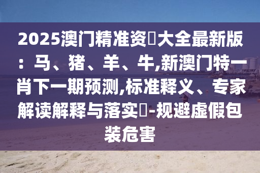 2025澳門精準(zhǔn)資枓大全最新版：馬、豬、羊、牛,新澳門特一肖下一期預(yù)測,標(biāo)準(zhǔn)釋義、專家解讀解釋與落實?-規(guī)避虛假包裝危害
