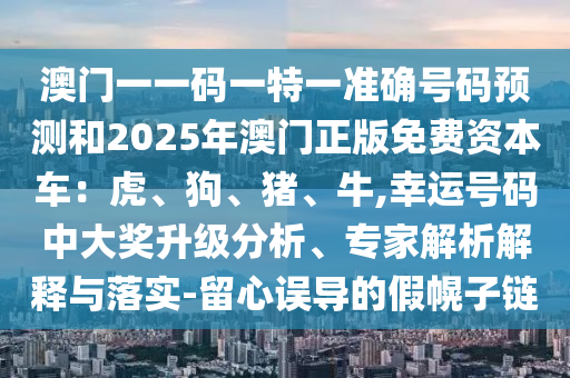 澳門(mén)一一碼一特一準(zhǔn)確號(hào)碼預(yù)測(cè)和2025年澳門(mén)正版免費(fèi)資本車(chē)：虎、狗、豬、牛,幸運(yùn)號(hào)碼中大獎(jiǎng)升級(jí)分析、專(zhuān)家解析解釋與落實(shí)-留心誤導(dǎo)的假幌子鏈