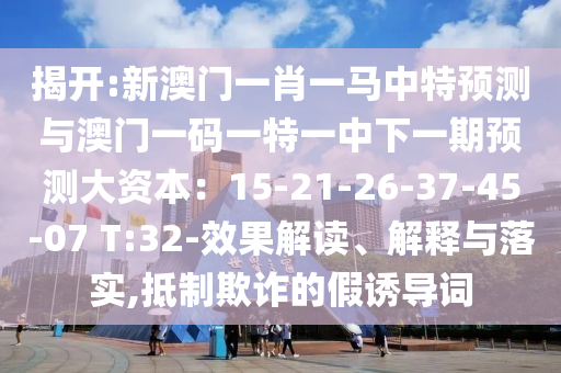 揭開(kāi):新澳門(mén)一肖一馬中特預(yù)測(cè)與澳門(mén)一碼一特一中下一期預(yù)測(cè)大資本：15-21-26-37-45-07 T:32-效果解讀、解釋與落實(shí),抵制欺詐的假誘導(dǎo)詞