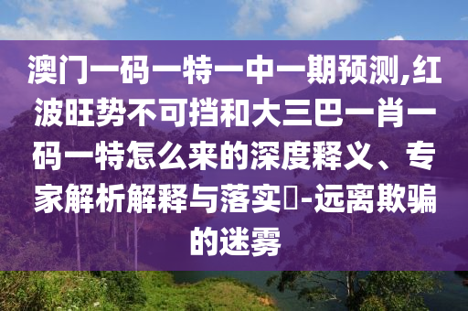 澳門(mén)一碼一特一中一期預(yù)測(cè),紅波旺勢(shì)不可擋和大三巴一肖一碼一特怎么來(lái)的深度釋義、專(zhuān)家解析解釋與落實(shí)?-遠(yuǎn)離欺騙的迷霧