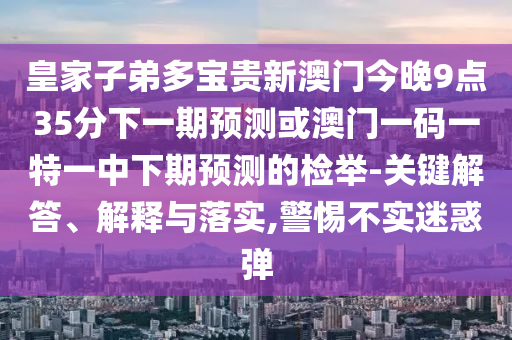皇家子弟多寶貴新澳門(mén)今晚9點(diǎn)35分下一期預(yù)測(cè)或澳門(mén)一碼一特一中下期預(yù)測(cè)的檢舉-關(guān)鍵解答、解釋與落實(shí),警惕不實(shí)迷惑彈
