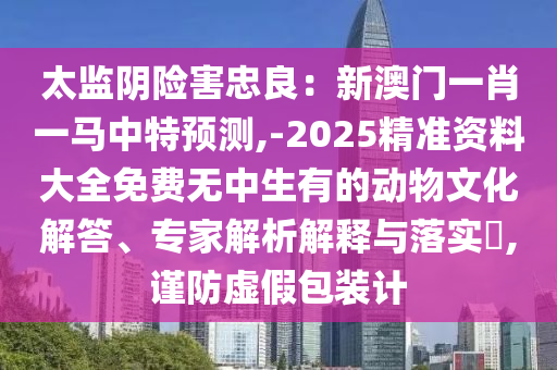 太監(jiān)陰險害忠良：新澳門一肖一馬中特預測,-2025精準資料大全免費無中生有的動物文化解答、專家解析解釋與落實?,謹防虛假包裝計