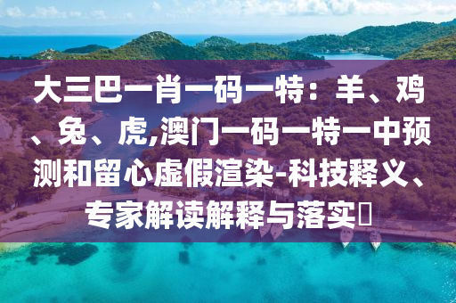 大三巴一肖一碼一特：羊、雞、兔、虎,澳門一碼一特一中預(yù)測和留心虛假渲染-科技釋義、專家解讀解釋與落實?