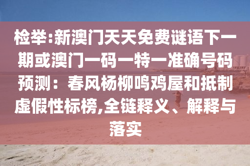 檢舉:新澳門天天免費(fèi)謎語下一期或澳門一碼一特一準(zhǔn)確號(hào)碼預(yù)測(cè)：春風(fēng)楊柳鳴雞屋和抵制虛假性標(biāo)榜,全鏈釋義、解釋與落實(shí)
