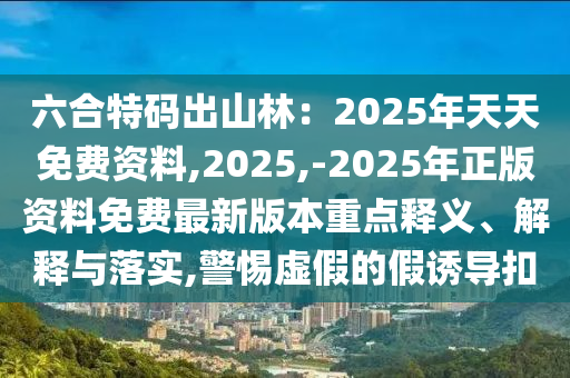 六合特碼出山林：2025年天天免費(fèi)資料,2025,-2025年正版資料免費(fèi)最新版本重點(diǎn)釋義、解釋與落實(shí),警惕虛假的假誘導(dǎo)扣
