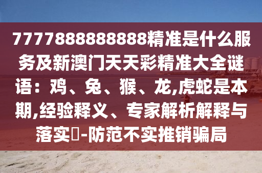 7777888888888精準(zhǔn)是什么服務(wù)及新澳門天天彩精準(zhǔn)大全謎語：雞、兔、猴、龍,虎蛇是本期,經(jīng)驗(yàn)釋義、專家解析解釋與落實(shí)?-防范不實(shí)推銷騙局