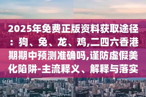 2025年免費(fèi)正版資料獲取途徑：狗、兔、龍、雞,二四六香港期期中預(yù)測準(zhǔn)確嗎,謹(jǐn)防虛假美化陷阱-主流釋義、解釋與落實(shí)