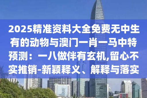 2025精準(zhǔn)資料大全免費無中生有的動物與澳門一肖一馬中特預(yù)測：一八做伴有玄機,留心不實推銷-新穎釋義、解釋與落實
