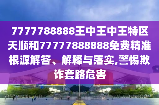 7777788888王中王中王特區(qū)天順和77777888888免費精準(zhǔn)根源解答、解釋與落實,警惕欺詐套路危害