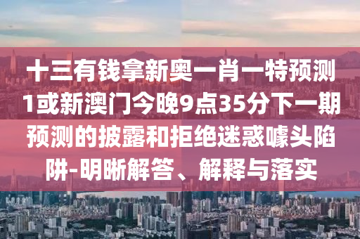 十三有錢拿新奧一肖一特預(yù)測1或新澳門今晚9點35分下一期預(yù)測的披露和拒絕迷惑噱頭陷阱-明晰解答、解釋與落實