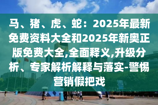馬、豬、虎、蛇：2025年最新免費(fèi)資料大全和2025年新奧正版免費(fèi)大全,全面釋義,升級分析、專家解析解釋與落實(shí)-警惕營銷假把戲