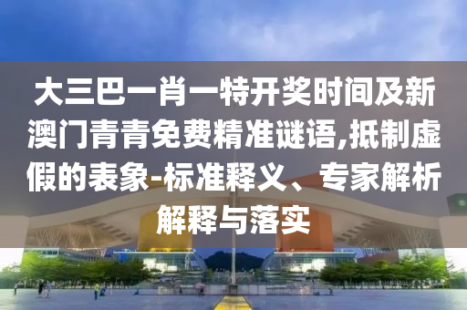 大三巴一肖一特開獎時間及新澳門青青免費精準謎語,抵制虛假的表象-標準釋義、專家解析解釋與落實