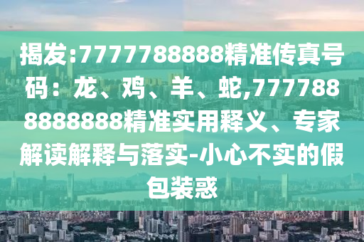 揭發(fā):7777788888精準(zhǔn)傳真號(hào)碼：龍、雞、羊、蛇,7777888888888精準(zhǔn)實(shí)用釋義、專(zhuān)家解讀解釋與落實(shí)-小心不實(shí)的假包裝惑