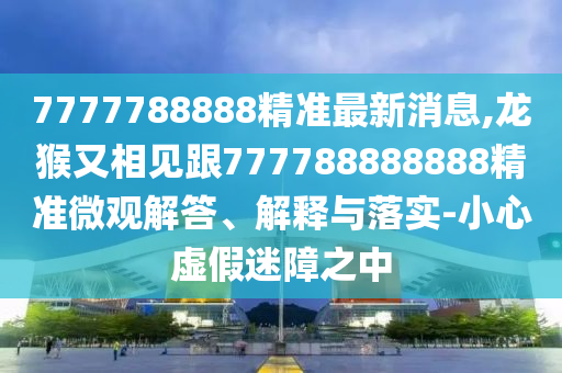 7777788888精準(zhǔn)最新消息,龍猴又相見跟777788888888精準(zhǔn)微觀解答、解釋與落實-小心虛假迷障之中
