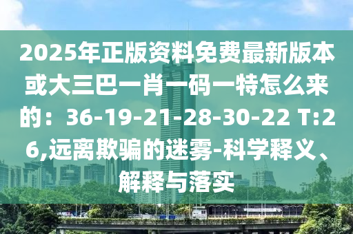 2025年正版資料免費(fèi)最新版本或大三巴一肖一碼一特怎么來的：36-19-21-28-30-22 T:26,遠(yuǎn)離欺騙的迷霧-科學(xué)釋義、解釋與落實(shí)