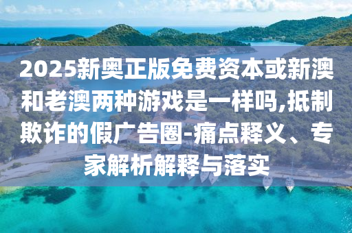 2025新奧正版免費(fèi)資本或新澳和老澳兩種游戲是一樣嗎,抵制欺詐的假?gòu)V告圈-痛點(diǎn)釋義、專家解析解釋與落實(shí)