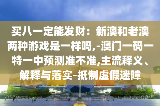 買八一定能發(fā)財(cái)：新澳和老澳兩種游戲是一樣嗎,-澳門一碼一特一中預(yù)測(cè)準(zhǔn)不準(zhǔn),主流釋義、解釋與落實(shí)-抵制虛假迷障
