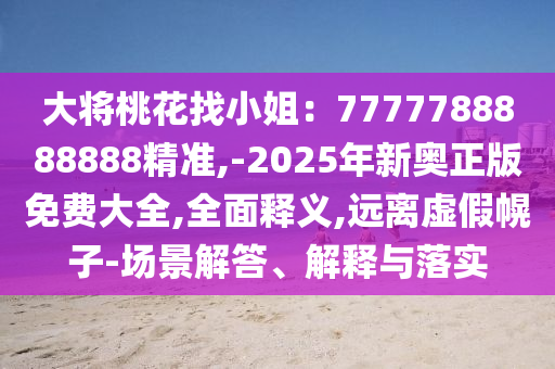 大將桃花找小姐：7777788888888精準(zhǔn),-2025年新奧正版免費(fèi)大全,全面釋義,遠(yuǎn)離虛假幌子-場(chǎng)景解答、解釋與落實(shí)