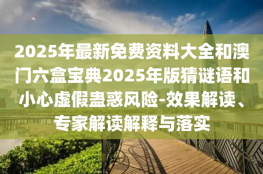 2025年最新免費(fèi)資料大全和澳門六盒寶典2025年版猜謎語(yǔ)和小心虛假蠱惑風(fēng)險(xiǎn)-效果解讀、專家解讀解釋與落實(shí)