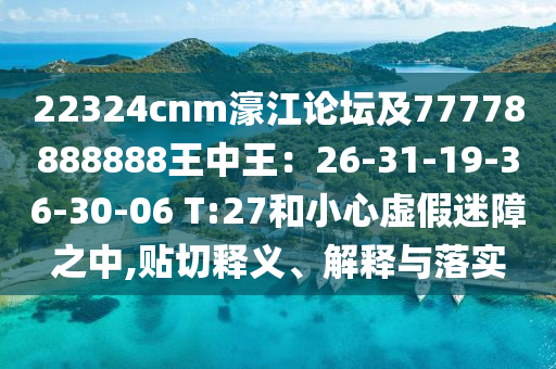 22324cnm濠江論壇及77778888888王中王：26-31-19-36-30-06 T:27和小心虛假迷障之中,貼切釋義、解釋與落實
