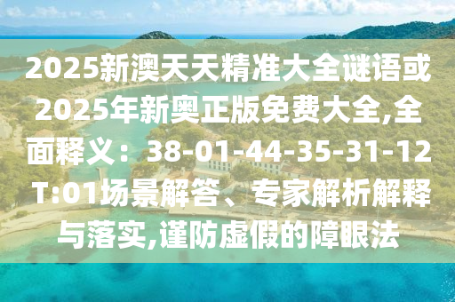 2025新澳天天精準(zhǔn)大全謎語(yǔ)或2025年新奧正版免費(fèi)大全,全面釋義：38-01-44-35-31-12 T:01場(chǎng)景解答、專家解析解釋與落實(shí),謹(jǐn)防虛假的障眼法