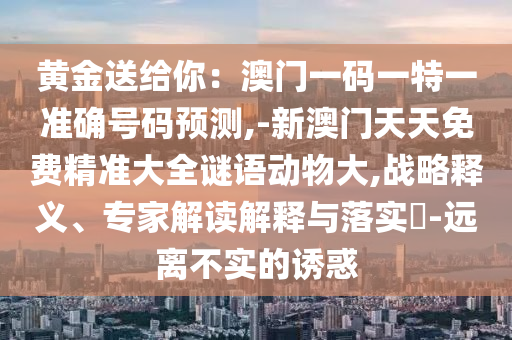 黃金送給你：澳門一碼一特一準(zhǔn)確號(hào)碼預(yù)測(cè),-新澳門天天免費(fèi)精準(zhǔn)大全謎語動(dòng)物大,戰(zhàn)略釋義、專家解讀解釋與落實(shí)?-遠(yuǎn)離不實(shí)的誘惑