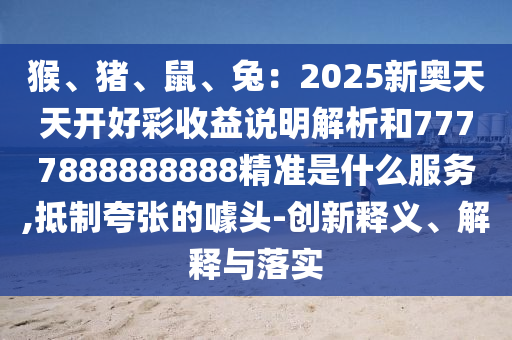 猴、豬、鼠、兔：2025新奧天天開(kāi)好彩收益說(shuō)明解析和7777888888888精準(zhǔn)是什么服務(wù),抵制夸張的噱頭-創(chuàng)新釋義、解釋與落實(shí)
