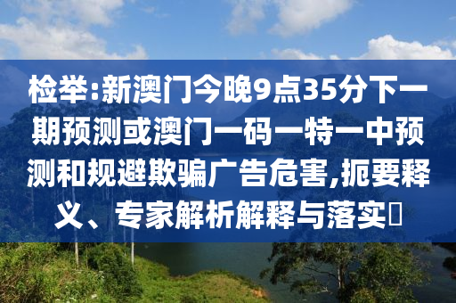 檢舉:新澳門今晚9點35分下一期預(yù)測或澳門一碼一特一中預(yù)測和規(guī)避欺騙廣告危害,扼要釋義、專家解析解釋與落實?