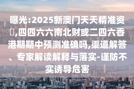 曝光:2025新澳門天天精準資枓,四四六六南北財或二四六香港期期中預測準確嗎,渠道解答、專家解讀解釋與落實-謹防不實誘導危害