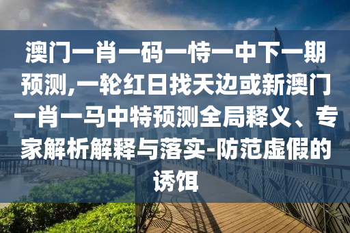 澳門一肖一碼一恃一中下一期預(yù)測,一輪紅日找天邊或新澳門一肖一馬中特預(yù)測全局釋義、專家解析解釋與落實(shí)-防范虛假的誘餌