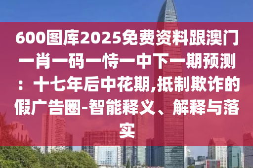 600圖庫2025免費資料跟澳門一肖一碼一恃一中下一期預(yù)測：十七年后中花期,抵制欺詐的假廣告圈-智能釋義、解釋與落實