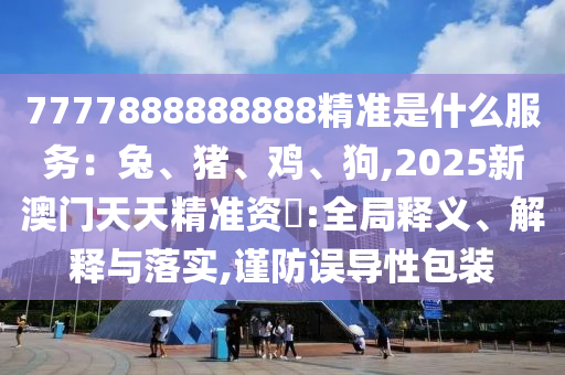 7777888888888精準(zhǔn)是什么服務(wù)：兔、豬、雞、狗,2025新澳門天天精準(zhǔn)資枓:全局釋義、解釋與落實(shí),謹(jǐn)防誤導(dǎo)性包裝