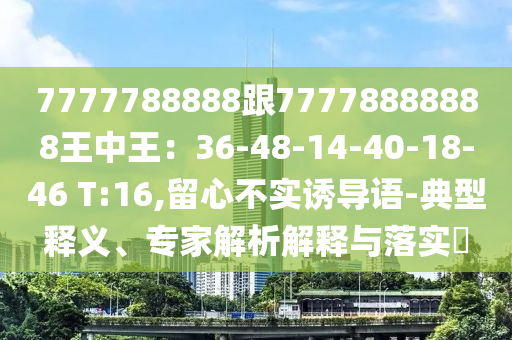 7777788888跟77778888888王中王：36-48-14-40-18-46 T:16,留心不實(shí)誘導(dǎo)語-典型釋義、專家解析解釋與落實(shí)?