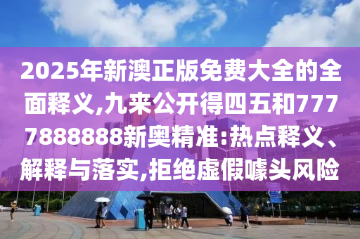 2025年新澳正版免費(fèi)大全的全面釋義,九來公開得四五和7777888888新奧精準(zhǔn):熱點(diǎn)釋義、解釋與落實(shí),拒絕虛假噱頭風(fēng)險(xiǎn)