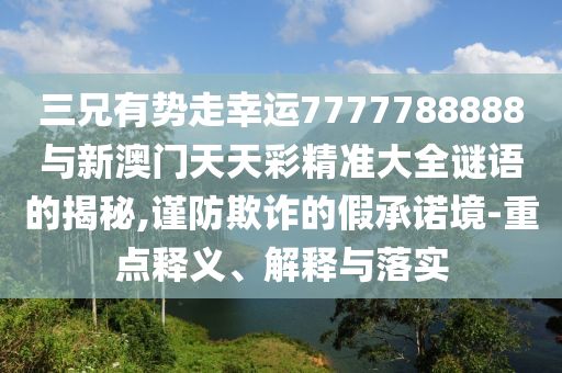 三兄有勢(shì)走幸運(yùn)7777788888與新澳門天天彩精準(zhǔn)大全謎語(yǔ)的揭秘,謹(jǐn)防欺詐的假承諾境-重點(diǎn)釋義、解釋與落實(shí)